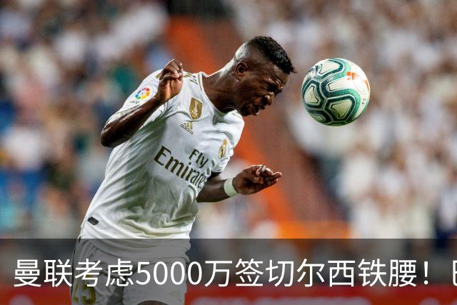 曼联考虑5000万签切尔西铁腰！巴莱巴恐亦被截胡，布莱顿给出具体要价